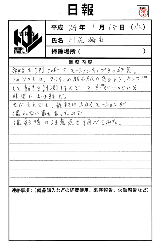 川尻将由の2012年１月18日付け日報／
年始も IPI soft でモーションキャプチャ研究。このソフトは、アクターの服や肌の色をトラッキング（※１）して動きを計測するので、マーカー（※２）がいらない分非常にお手軽だ。ただそれでも、最初は上手くモーションが撮れない事もあったので、撮影時の注意点を調べてみた。
