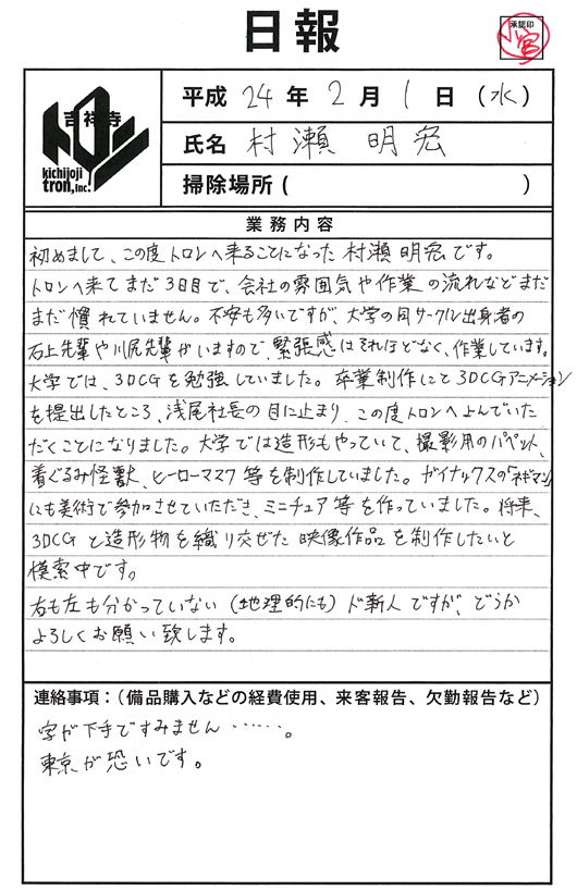 村瀬 明宏の2012年２月１日付け日報／
初めまして、この度トロンへ来ることになった村瀬 明宏です。トロンへ来てまだ３日目で、会社の雰囲気や作業の流れなどまだまだ慣れていません。不安も多いですが、大学の同サークル出身者の石上先輩や川尻先輩がいますので、緊張感はそれほどなく、作業しています。大学では、3DCG を勉強していました。卒業制作にて 3DCG アニメーションを提出したところ、浅尾社長の目に止まり、この度トロンへよんでいただくことになりました。大学では造形もやっていて、撮影用のパペット、着ぐるみ怪獣、ヒーローマスク等を制作していました。ガイナックスの「ネギマン」にも美術で参加させていただき、ミニチュア等を作っていました。将来、3DCG と造形物を織り交ぜた映像作品を制作したいと模索中です。右も左も分かっていない（地理的にも）ド新人ですが、どうかよろしくお願い致します。
