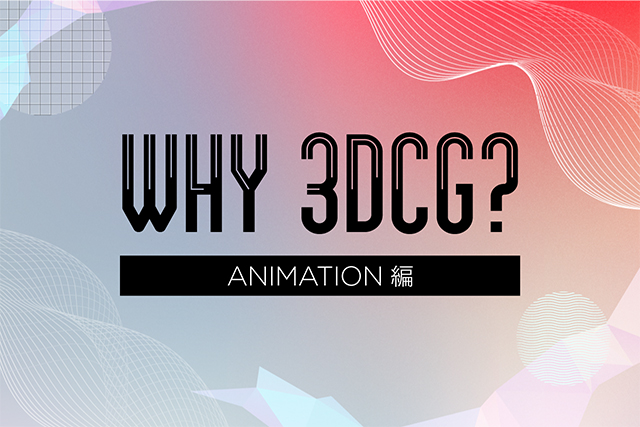 WHY 3DCG? 〜3DCGが支えるコンテンツ制作の現場〜第1弾：アニメーション業界編